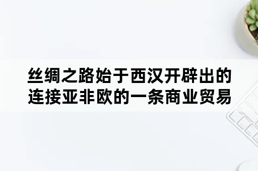 丝绸之路始于西汉开辟出的连接亚非欧的一条商业贸易路线主要运输的中国的？