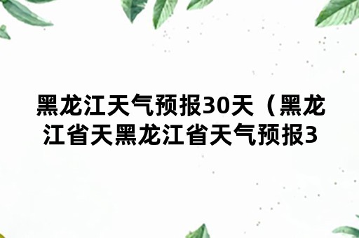 黑龙江天气预报30天（黑龙江省天黑龙江省天气预报30天）