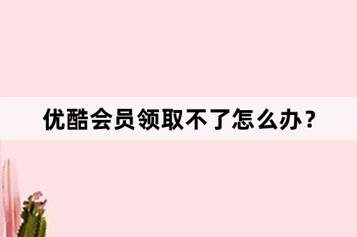 优酷会员领取不了怎么办？