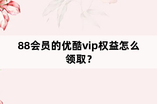 88会员的优酷vip权益怎么领取？