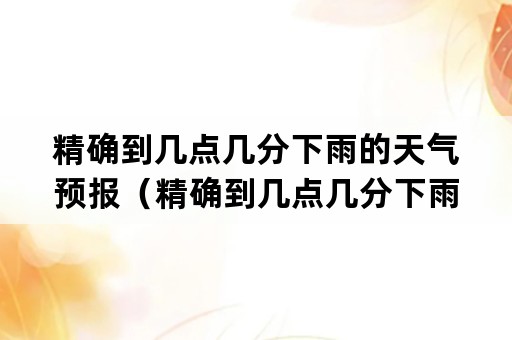 精确到几点几分下雨的天气预报（精确到几点几分下雨的天气预报app推荐）