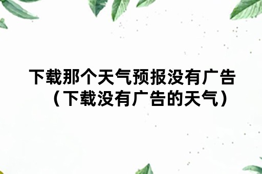 下载那个天气预报没有广告（下载没有广告的天气）