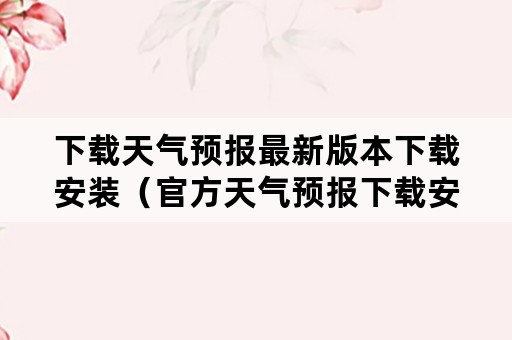 下载天气预报最新版本下载安装（官方天气预报下载安装）