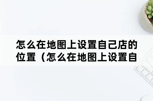 怎么在地图上设置自己店的位置（怎么在地图上设置自己店的位置百度地图）