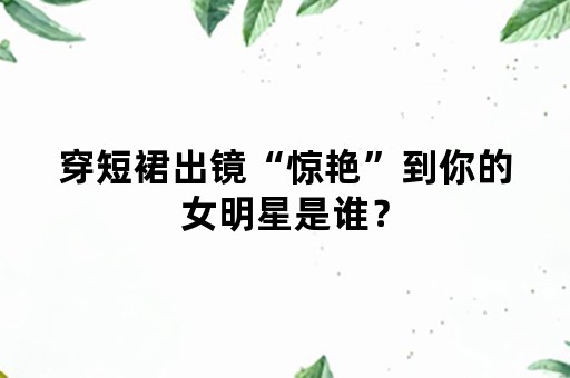 穿短裙出镜“惊艳”到你的女明星是谁？