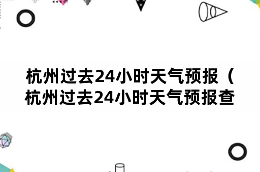 杭州过去24小时天气预报（杭州过去24小时天气预报查询）
