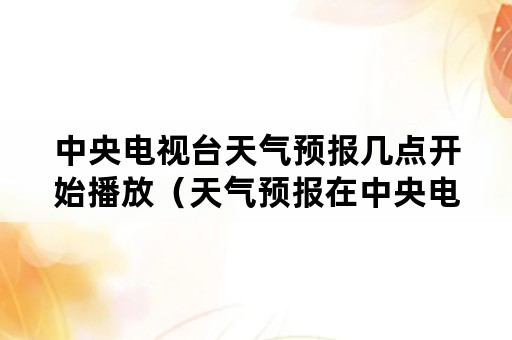 中央电视台天气预报几点开始播放（天气预报在中央电视台几点播出）