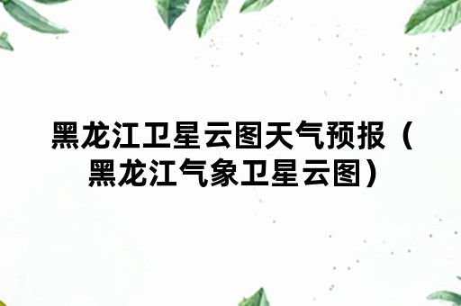 黑龙江卫星云图天气预报（黑龙江气象卫星云图）
