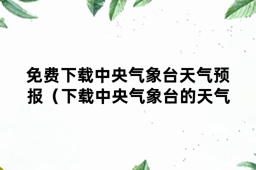 免费下载中央气象台天气预报（下载中央气象台的天气预报）