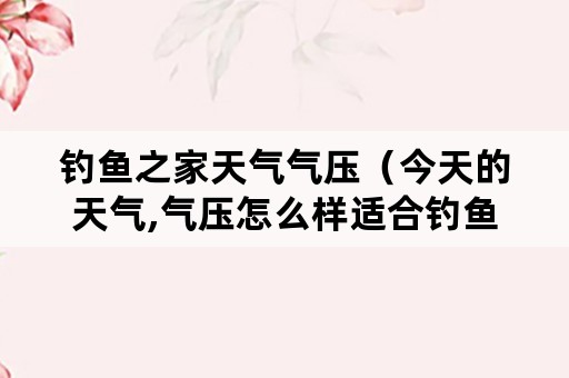 钓鱼之家天气气压（今天的天气,气压怎么样适合钓鱼吗）