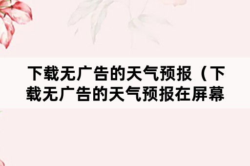 下载无广告的天气预报（下载无广告的天气预报在屏幕上）