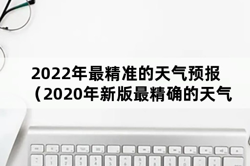 2022年最精准的天气预报（2020年新版最精确的天气预报）