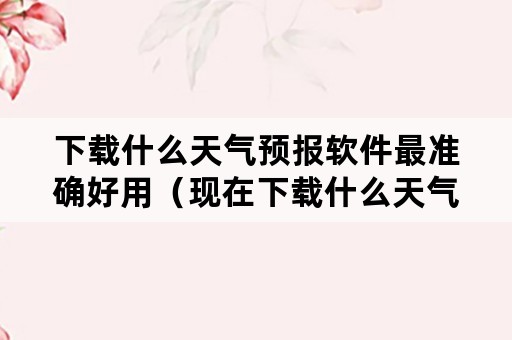 下载什么天气预报软件最准确好用（现在下载什么天气预报软件最准确）