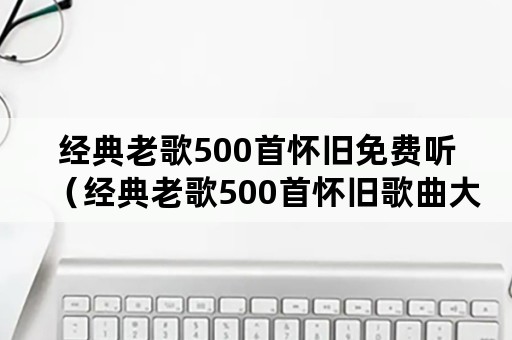 经典老歌500首怀旧免费听（经典老歌500首怀旧歌曲大全目录）