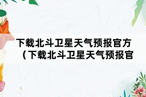 下载北斗卫星天气预报官方（下载北斗卫星天气预报官方版）