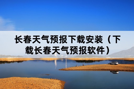 长春天气预报下载安装（下载长春天气预报软件）