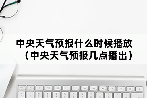 中央天气预报什么时候播放（中央天气预报几点播出）