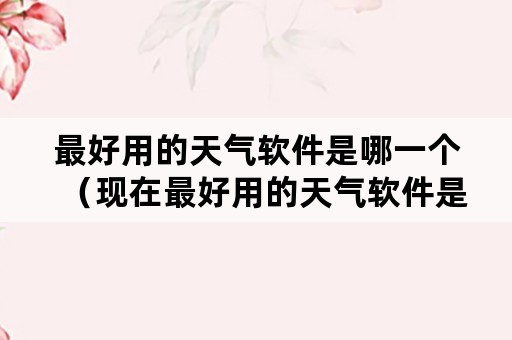 最好用的天气软件是哪一个（现在最好用的天气软件是哪款）