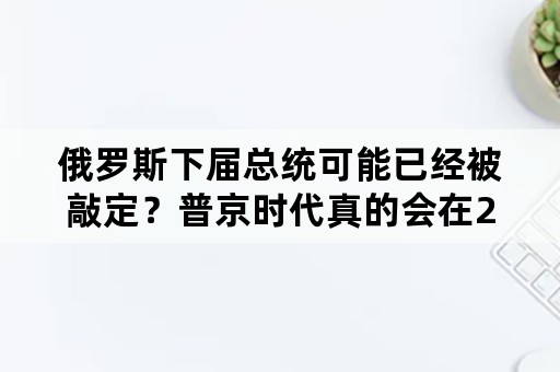 俄罗斯下届总统可能已经被敲定？普京时代真的会在2024年落幕吗？