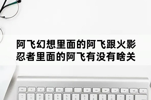 阿飞幻想里面的阿飞跟火影忍者里面的阿飞有没有啥关系啊？