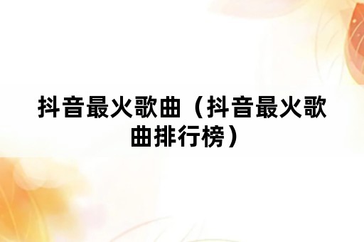 抖音最火歌曲（抖音最火歌曲排行榜）