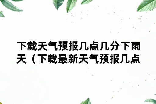 下载天气预报几点几分下雨天（下载最新天气预报几点几分下雨）