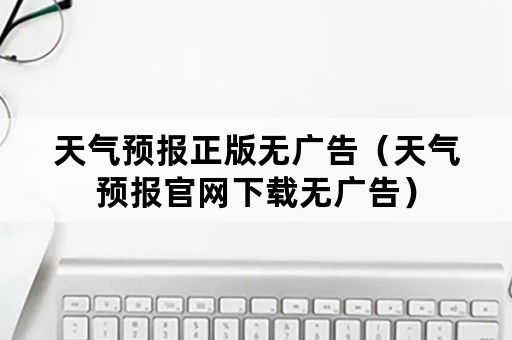 天气预报正版无广告（天气预报官网下载无广告）