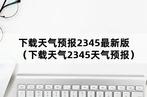 下载天气预报2345最新版（下载天气2345天气预报）