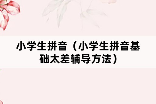 小学生拼音(小学生拼音基础太差辅导方法) 小学生拼音(小学生拼音基础太差辅导方法)