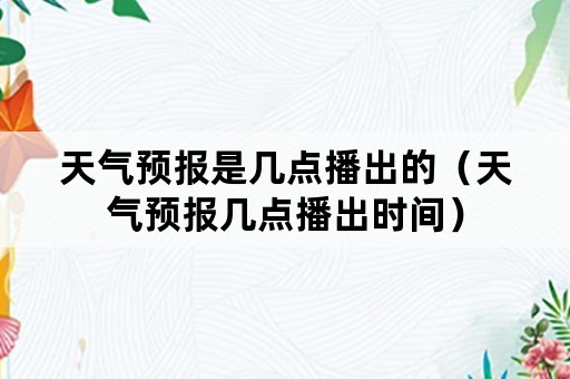 天气预报是几点播出的（天气预报几点播出时间）