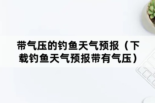 带气压的钓鱼天气预报（下载钓鱼天气预报带有气压）