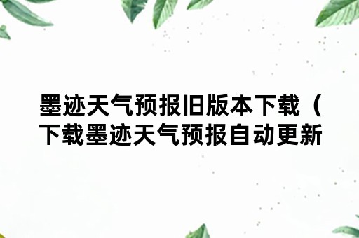 墨迹天气预报旧版本下载（下载墨迹天气预报自动更新版）