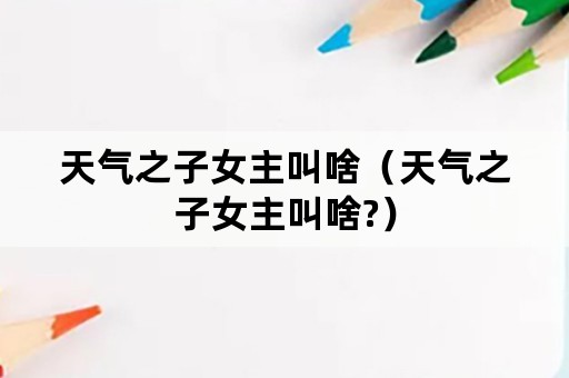 天气之子女主叫啥（天气之子女主叫啥?）