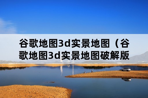 谷歌地图3d实景地图（谷歌地图3d实景地图破解版）