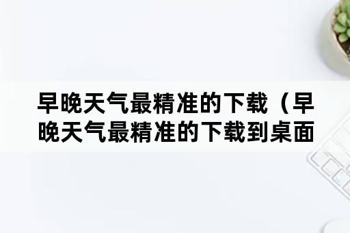 早晚天气最精准的下载（早晚天气最精准的下载到桌面上）