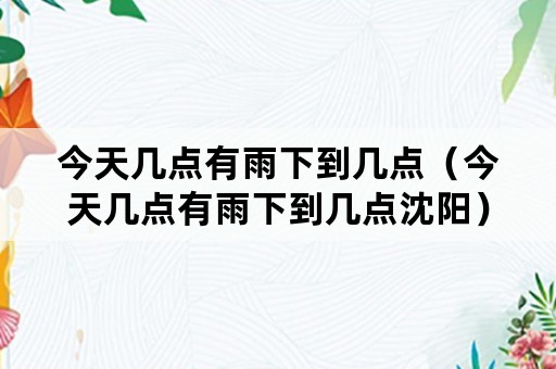 今天几点有雨下到几点（今天几点有雨下到几点沈阳）