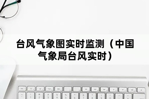 台风气象图实时监测(中国气象局台风实时) 台风气象图实时监测(中国气象局台风实时)