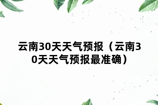 云南30天天气预报(云南30天天气预报最准确) 云南30天天气预报(云南30天天气预报最准确)