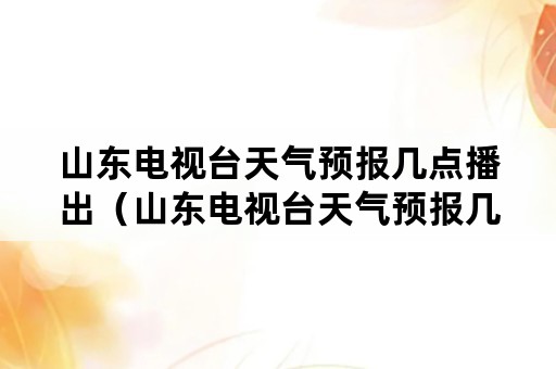 山东电视台天气预报几点播出（山东电视台天气预报几点播出节目）