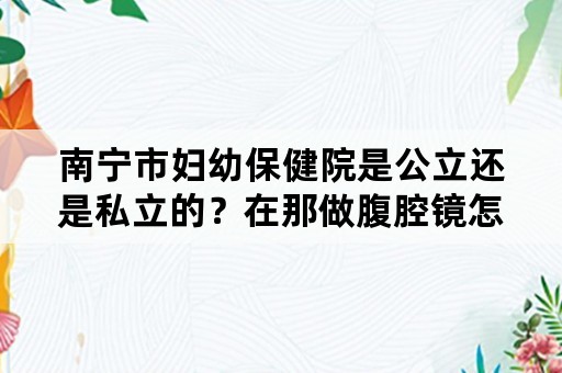 南宁市妇幼保健院是公立还是私立的？在那做腹腔镜怎么样？