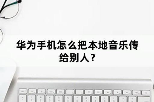 华为手机怎么把本地音乐传给别人？