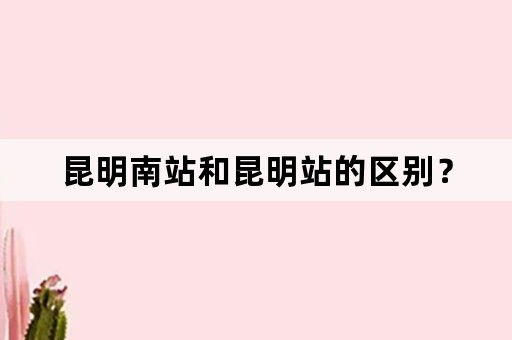 昆明南站和昆明站的区别？