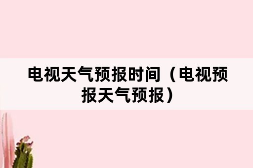 电视天气预报时间（电视预报天气预报）