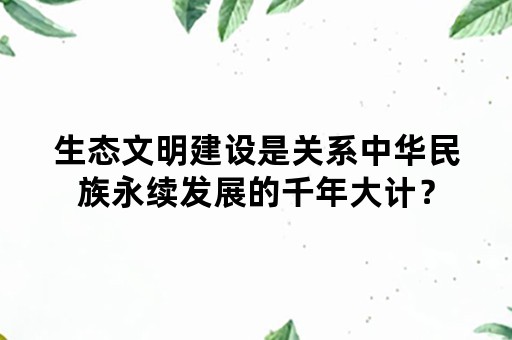 生态文明建设是关系中华民族永续发展的千年大计？