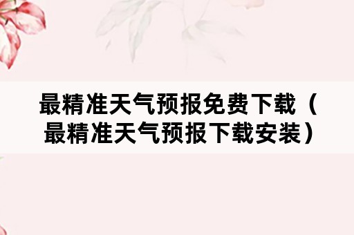 最精准天气预报免费下载（最精准天气预报下载安装）