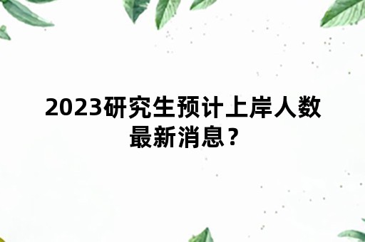 2023研究生预计上岸人数最新消息？