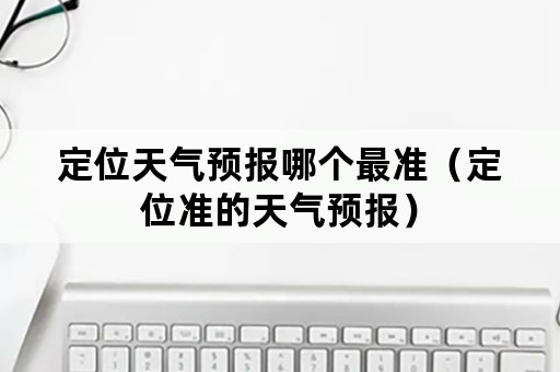 定位天气预报哪个最准（定位准的天气预报）