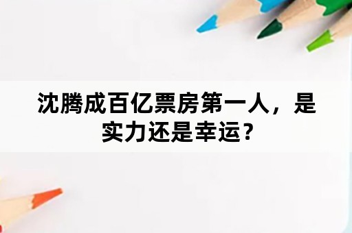 沈腾成百亿票房第一人，是实力还是幸运？