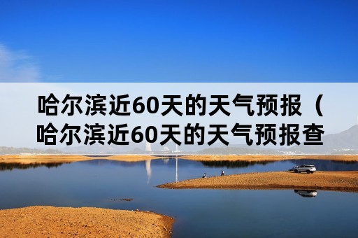 哈尔滨近60天的天气预报（哈尔滨近60天的天气预报查询）