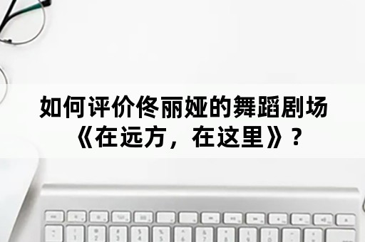 如何评价佟丽娅的舞蹈剧场《在远方，在这里》？